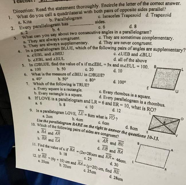 Teacher:
Direction: Read the statement thoroughly. Encircle the letter of the correct answer.
1. What do you call a quadrilateral with both pairs of opposite sides parallel?
a. Kite b. Parallelogram c. Isosceles Trapezoid d. Trapezoid
2. Every parallelogram has_
sides.
c. 6 d. 8
a. 2 b. 4
3. What can you say about two consecutive angles in a parallelogram?
a. They are always congruent. c. They are sometimes complementary.
b. They are always supplementary. d. They are never congruent.
4. In a parallelogram BLUE, which of the following pairs of angles are supplementary?
a. ∠ EBL and ∠ BEU c. ∠ UEB and ∠ BLU
b. ∠ EBL and ∠ EUL d. all of the above
5. In □ BLUE find the value ofx if m∠ EBL=5x and m∠ EUL=100.
a. 100 b. 50 c. 20 d. 10
6. What is the measure of ∠ BEU in □ BLUE ?
a. 40° b. 50° c. 80° d.
7. Which of the following is TRUE? 100°
a. Every square is a rectangle. c. Every rhombus is a square.
b. Every rectangle is a square. d. Every parallelogram is a rhombus.
8. If LOVE is a parallelogram and LR=6 and ER=10 , what is RO?
a. 6 b. 8 c. 10 d. 12
9. In a paralleiogram LOVE, overline LE=8cm what is overline VO ?
a. 2cm b. 4cm c. 6cm d. 8cm
Use the parallelogram BARE on the right to answer the questions 10-13.
10. Which of the following pairs of sides are congruent?
a. overline BA and overline AR
b. overline BR and overline EA overline AR and overline BE
c.
11. Find the value of x if a. 9
12. 1f overline BE=(6y+10) b. 18 overline BA=(2x+28)cm d. overline EB and overline BA
and
c. 25 overline ER=46cm.
cm and
d. 30
a. 20cm b. 22cm vector RA=(y+20)cm c. 25cm , find overline BE.
d. 28cm