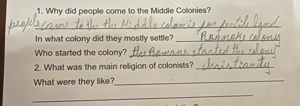 Why did people come to the Middle Colonies? 
_ 
In what colony did they mostly settle?_ 
Who started the colony?_ 
2. What was the main religion of colonists?_ 
What were they like?_ 
_