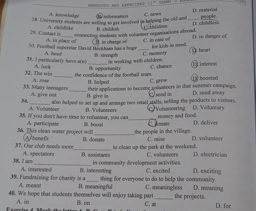 HANDOUTS AND EXERCISES (1^(st) TERM- ENG
A. knowledge Binformation
C. news D. material
28. University students are willing to get involved in helping the old and _people.
A. childlike B. childish
C.children D. childless
29. Contact is _connecting students with volunteer organisations abroad.
A. in place of B. in charge of C. in case of D. in danger of
30. Football superstar David Beckham has a huge_
for kids in need.
A. head B. strength C. memory D. heart
31. I particularly have a(n) _in working with children.
A. luck B. opportunity C. chance Dinterest
32. The win_ the confidence of the football team.
A. rose B. helped D boosted
C. grew
33. Many teenagers _their applications to become volunteers in that summer campaign.
A. give out B. give in
Csend in D. send away
34._ also helped to set up and arrange two retail stalls, selling the products to visitors.
A. Volunteer B. Volunteers CVolunteering D. Voluntary
35. If you don't have time to volunteer, you can_ money and food.
A. participate B. boost C. donate D. deliver
_
36. This clean water project will the people in the village.
Abenefit B. donate C. raise D. volunteer
37. Our club needs more_ to clean up the park at the weekend.
A. spectators B. assistants C. volunteers D. electrician
38. I am _in community development activities.
A. interested B. interesting C. excited D. exciting
39. Fundraising for charity is a _thing for everyone to do to help the community.
A. meant B. meaningful C. meaningless D. meaning
40. We hope that students themselves will enjoy taking part _the projects.
A. in B. on C. at D. for