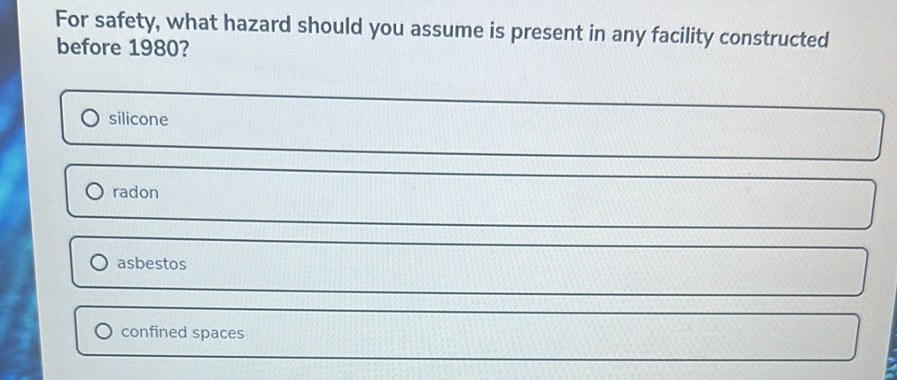 For safety, what hazard should you assume is present in any facility constructed
before 1980?
silicone
radon
asbestos
confined spaces