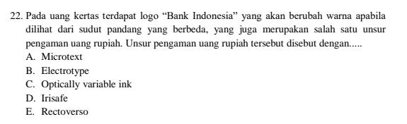 Pada uang kertas terdapat logo “Bank Indonesia” yang akan berubah warna apabila
dilihat dari sudut pandang yang berbeda, yang juga merupakan salah satu unsur
pengaman uang rupiah. Unsur pengaman uang rupiah tersebut disebut dengan.....
A. Microtext
B. Electrotype
C. Optically variable ink
D. Irisafe
E. Rectoverso