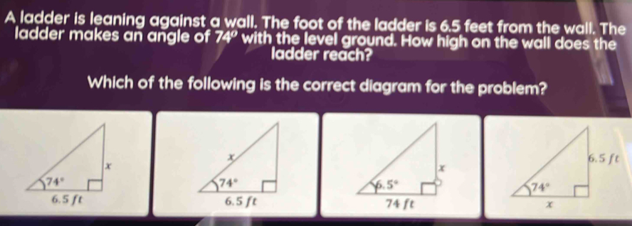 A ladder is leaning against a wall. The foot of the ladder is 6.5 feet from the wall. The
ladder makes an angle of 74° with the level ground. How high on the wall does the
ladder reach?
Which of the following is the correct diagram for the problem?