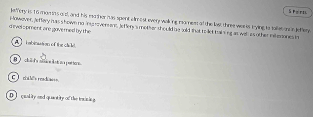 Jeffery is 16 months old, and his mother has spent almost every waking moment of the last three weeks trying to toilet-train Jeffery.
development are governed by the However, Jeffery has shown no improvement. Jeffery's mother should be told that toilet training as well as other milestones in
A habituation of the child.
B child's assimilation pattern.
C  child's readiness.
D quality and quantity of the training.