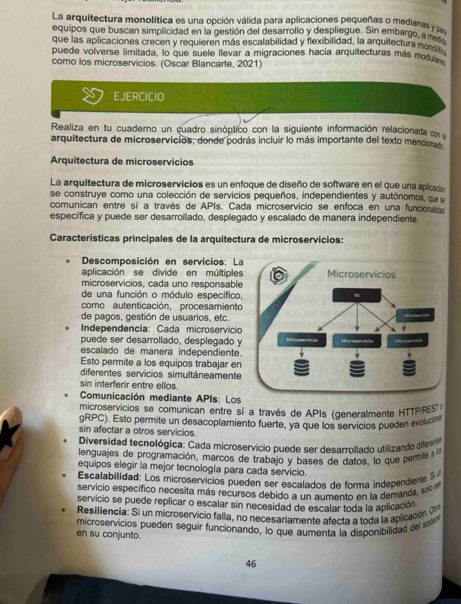 La arquitectura monolítica es una opción válida para aplicaciones pequeñas o medianas y para
equipos que buscan simplicidad en la gestión del desarrollo y despliegue. Sin embargo, a medida
que las aplicaciones crecen y requieren más escalabilidad y flexibilidad, la arquitectura monolítica
puede volverse limitada, lo que suele llevar a migraciones hacia arquitecturas más modulares,
como los microservicios. (Oscar Blancarte, 2021)
EJERCICIO
Realiza en tu cuaderno un cuadro sinóptico con la siguiente información relacionada con la
arquitectura de microservicios, donde podrás incluir lo más importante del texto mencionado,
Arquitectura de microservicios
La arquitectura de microservicios es un enfoque de diseño de software en el que una aplicación
se construye como una colección de servicios pequeños, independientes y autónomos, que se
comunican entre sí a través de APIs. Cada microservicio se enfoca en una funcionalidad
específica y puede ser desarrollado, desplegado y escalado de manera independiente.
Características principales de la arquitectura de microservicios:
Descomposición en servicios: La
aplicación se divide en múltiples
microservicios, cada uno responsable
de una función o módulo específico,
como autenticación, procesamiento
de pagos, gestión de usuarios, etc.
Independencia: Cada microservicio
puede ser desarrollado, desplegado y
escalado de manera independiente.
Esto permite a los equipos trabajar en
diferentes servicios simultáneamente
sin interferir entre ellos.
Comunicación mediante APIs: Los
microservicios se comunican entre sí a través de APIs (generalmente HTTP/REST )
gRPC). Esto permite un desacoplamiento fuerte, ya que los servicios pueden evolucional
sin afectar a otros servicios.
Diversidad tecnológica: Cada microservicio puede ser desarrollado utilizando diferentês
lenguajes de programación, marcos de trabajo y bases de datos, lo que permite a l0s
equipos elegir la mejor tecnología para cada servicio.
Escalabilidad: Los microservicios pueden ser escalados de forma independiente. Si é
servicio específico necesita más recursos debido a un aumento en la demanda, solo e
servicio se puede replicar o escalar sin necesidad de escalar toda la aplicación.
Resiliencia: Si un microservicio falla, no necesariamente afecta a toda la aplicación. Otrs
microservicios pueden seguir funcionando, lo que aumenta la disponibilidad del sistem
en su conjunto.
46