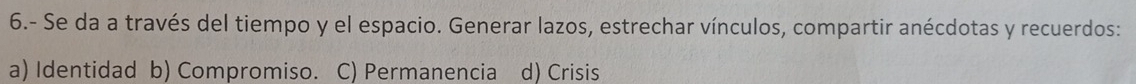 6.- Se da a través del tiempo y el espacio. Generar lazos, estrechar vínculos, compartir anécdotas y recuerdos:
a) Identidad b) Compromiso. C) Permanencia d) Crisis