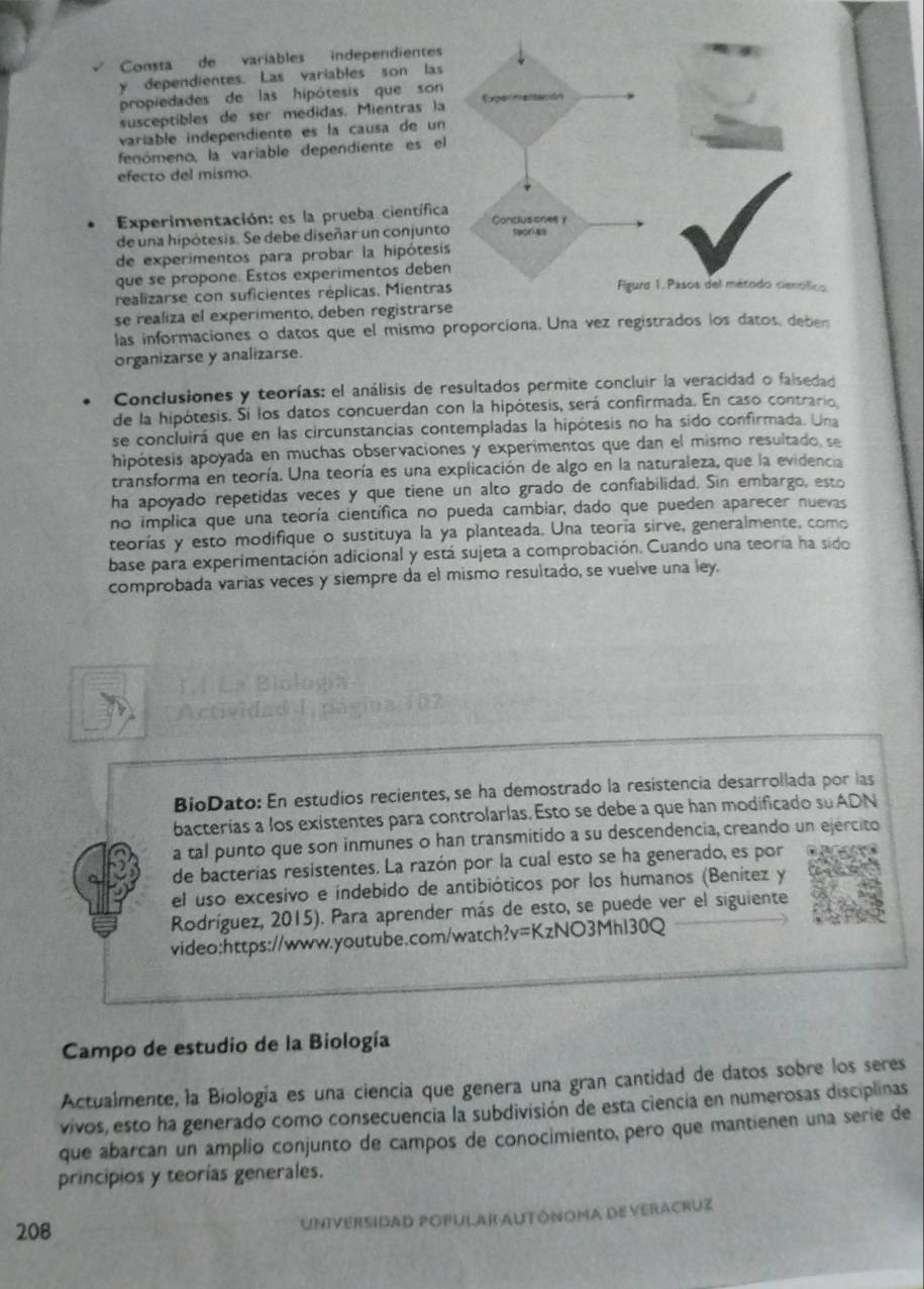 Consta de variables independientes
y dependientes. Las variables son las
propiedades de las hipótesis que son
susceptibles de ser medidas. Mientras la
variable independiente es la causa de un
fenómeno, la variable dependiente es el
efecto del mismo.
Experimentación: es la prueba científica
de una hipótesis. Se debe diseñar un conjunto
de experimentos para probar la hipótesi
que se propone. Estos experimentos debe
realizarse con suficientes réplicas. Mientra
se realiza el experimento, deben registrarse
las informaciones o datos que el mismo proporciona. Una vez registrados los datos, deber
organizarse y analizarse.
Conclusiones y teorías: el análisis de resultados permite concluir la veracidad o falsedad
de la hipótesis. Sí los datos concuerdan con la hipótesis, será confirmada. En caso contrario,
se concluirá que en las circunstancias contempladas la hipótesis no ha sido confirmada. Una
hipótesis apoyada en muchas observaciones y experimentos que dan el mismo resultado, se
transforma en teoría. Una teoría es una explicación de algo en la naturaleza, que la evidencia
ha apoyado repetidas veces y que tiene un alto grado de confiabilidad. Sin embargo, esto
no implica que una teoría científica no pueda cambiar, dado que pueden aparecer nuevas
teorías y esto modifique o sustituya la ya planteada. Una teoría sirve, generalmente, como
base para experimentación adicional y está sujeta a comprobación. Cuando una teoría ha sido
comprobada varias veces y siempre da el mismo resultado, se vuelve una ley.
Actividad 
BioDato: En estudios recientes, se ha demostrado la resistencia desarrollada por las
bacterías a los existentes para controlarlas. Esto se debe a que han modificado su ADN
a tal punto que son inmunes o han transmitido a su descendencia, creando un ejercito
de bacterias resistentes. La razón por la cual esto se ha generado, es por
el uso excesivo e indebido de antibióticos por los humanos (Benítez y
Rodríguez, 2015). Para aprender más de esto, se puede ver el siguiente
video:https://www.youtube.com/watch?v = KzNO3Mhl30Q
Campo de estudio de la Biología
Actualmente, la Biología es una ciencia que genera una gran cantidad de datos sobre los seres
vivos, esto ha generado como consecuencía la subdivisión de esta ciencía en numerosas disciplinas
que abarcan un amplio conjunto de campos de conocimiento, pero que mantienen una serie de
principios y teorías generales.
208 UniveRsIdAD poPular AUtóNoma de Veracruz