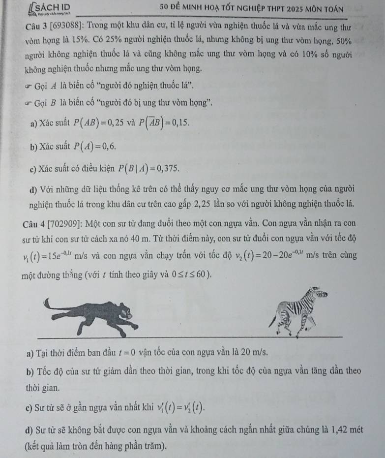 sách id  50 để minh hoạ tốt nghiệp thPt 2025 môn toán
Một cuộc cích mang Sach
Câu 3 [693088]: Trong một khu dân cư, tỉ lệ người vừa nghiện thuốc lá và vừa mắc ung thư
vòm họng là 15%. Có 25% người nghiện thuốc lá, nhưng không bị ung thư vòm họng, 50%
người không nghiện thuốc lá và cũng không mắc ung thư vòm họng và có 10% số người
không nghiện thuốc nhưng mắc ung thư vòm họng.
Gọi A là biến cố “người đó nghiện thuốc lá”.
Gọi B là biến cố “người đó bị ung thư vòm họng”.
a) Xác suất P(AB)=0,25 và P(overline AB)=0,15.
b) Xác suất P(A)=0,6.
c) Xác suất có điều kiện P(B|A)=0,375.
d) Với những dữ liệu thống kê trên có thể thấy nguy cơ mắc ung thư vòm họng của người
nghiện thuốc lá trong khu dân cư trên cao gấp 2,25 lần so với người không nghiện thuốc lá.
Câu 4 [702909]: Một con sư tử đang đuổi theo một con ngựa vằn. Con ngựa vằn nhận ra con
sử từ khi con sư tử cách xa nó 40 m. Từ thời điểm này, con sư tử đuổi con ngựa vằn với tốc độ
v_1(t)=15e^(-0,1t) m/s và con ngựa vằn chạy trốn với tốc độ v_2(t)=20-20e^(-0,1t) m/s trên cùng
một đường thắng (với t tính theo giây và 0≤ t≤ 60).
a) Tại thời điểm ban đầu t=0 vận tốc của con ngựa vằn là 20 m/s.
b) Tốc độ của sư tử giảm dần theo thời gian, trong khi tốc độ của ngựa vần tăng dần theo
thời gian.
c) Sư tử sẽ ở gần ngựa vần nhất khi v'_1(t)=v'_2(t).
d) Sư từ sẽ không bắt được con ngựa vằn và khoảng cách ngắn nhất giữa chúng là 1,42 mét
(kết quả làm tròn đến hàng phần trăm).