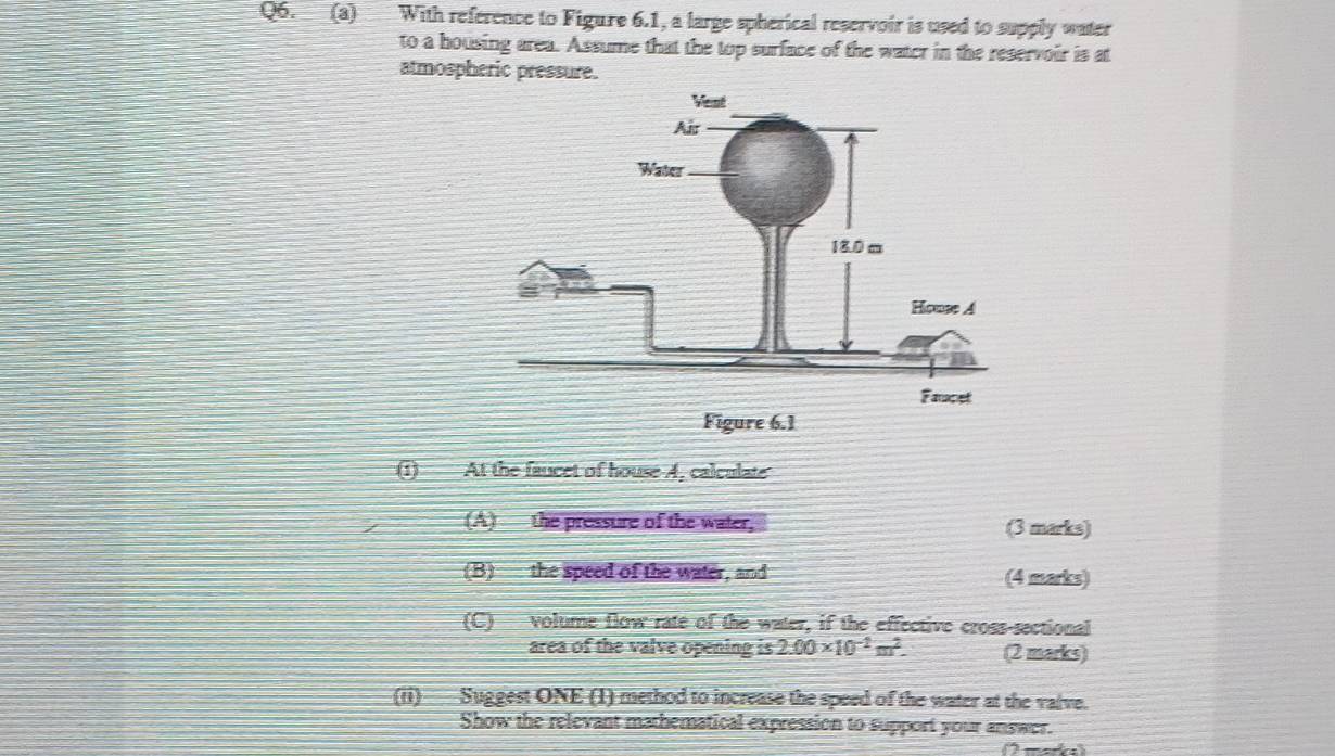 With reference to Figure 6.1, a large spherical reservoir is used to supply water 
to a housing area. Assume that the top surface of the water in the reservoir is at 
atmospheric pressure. 
(1) At the faucet of house 4, calculate 
(A) the pressure of the water, (3 marks) 
(B) the speed of the water, and (4 marks) 
(C) volume flow rate of the water, if the effective cross sectional 
area of the valve opening is 2.00* 10^(-2)m^2. (2 marks) 
(ii) Suggest ONE (1) method to increase the speed of the water at the valve. 
Show the relevant mathematical expression to support your answer.