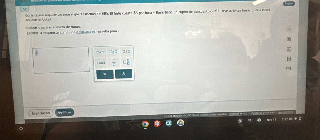 Boris desea alquilar un bote y gastar menos de $85. El bote cuesta $8 por hora y Boris tiene un cupón de descuento de $3. ¿Por cuántas horas podría Boris 
alquilar el bote? 
Utilizar t para el número de horas. 
Escribir la respuesta como una desigualdad resuelta para f. 
□2[ 
× 
Explicación Verificar