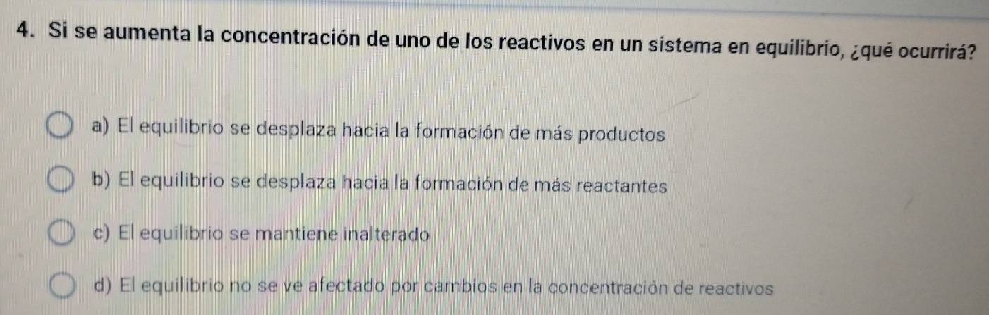 Si se aumenta la concentración de uno de los reactivos en un sistema en equilibrio, ¿qué ocurrirá?
a) El equilibrio se desplaza hacia la formación de más productos
b) El equilibrio se desplaza hacia la formación de más reactantes
c) El equilibrio se mantiene inalterado
d) El equilibrio no se ve afectado por cambios en la concentración de reactivos