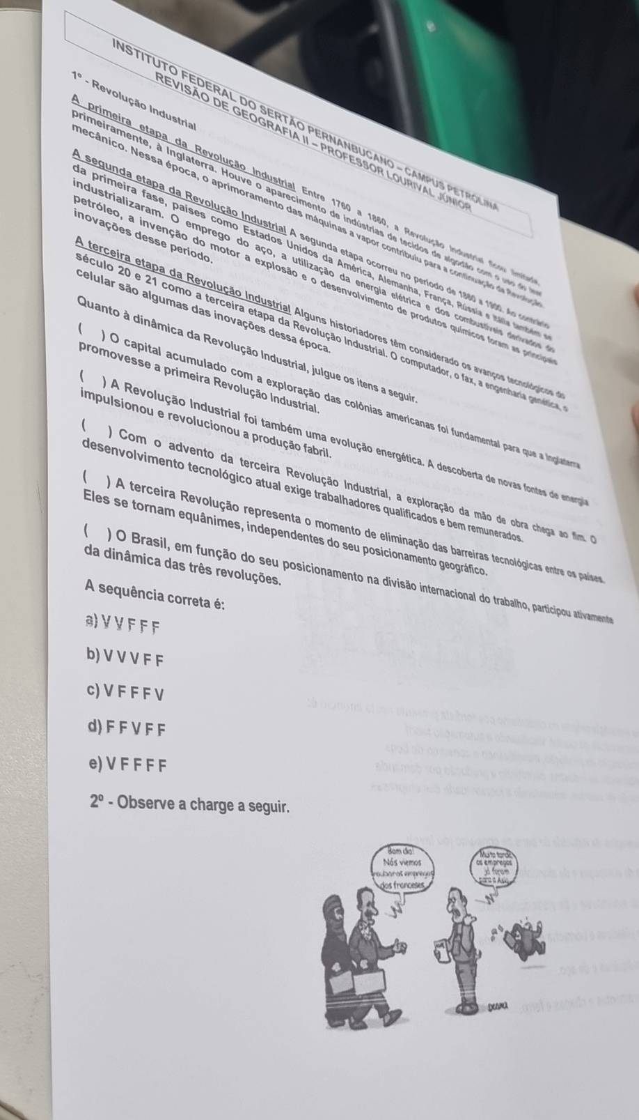 7_0 -  Revolução Industria
STITUTO FEDERAL DO SERtão PERNANBUCANO - CAMPUS PETRol
EVISÃO DE GEOGRAFIA II - PROFESSOR LOURIVAL JÚNio
primeira etapa da Revolução Industrial Entre 1760 a 1860, a Revolução Industriel fceu  lo
ameiramente, à inglaterra. Houve o aparecimento de indústrias de tecidos de sigodião com o uso de
ecânico. Nessa época, o aprimoramento das máquinas a vapor contribulu para a continuação de R
novações desse período
segunda etapa da Revolução Industrial A segunda etapa ocorreu no período de 1880 a 1900, No cotee
o  primeira fase, países como Estados Unidos da América, Alemanha, França, Rússia e Itália tambéma
dustrializaram. O emprego do aço, a utilização da energia elétrica e dos combustíveis derivados
etróleo, a invenção do motor a explosão e o desenvolvimento de produtos químicos foram as príncios
celular são algumas das inovações dessa época
terceira etapa da Revolução Industrial Alguns historiadores têm considerado os avanços tecnolórjicos
éculo 20 e 21 como a terceira etapa da Revolução Industrial. O computador, o fax, a engenharia genética
Quanto à dinâmica da Revolução Industrial, julgue os itens a seguia
promovesse a primeira Revolução Industrial
 O capital acumulado com a exploração das colônias amerícanas foi fundamental para que a inglatera
impulsionou e revolucionou a produção fabril
( A  A Revolução Industrial foi também uma evolução energética. A descoberta de novas fontes de enerrga
( O Com o advento da terceira Revolução Industrial, a exploração da mão de obra chega ao fim. e
desenvolvimento tecnológico atual exige trabalhadores qualificados e bem remunerados
 ) A terceira Revolução representa o momento de eliminação das barreiras tecnológicas entre os países
Eles se tornam equânimes, independentes do seu posicionamento geográfico
da dinâmica das três revoluções.
  ) O Brasil, em função do seu posicionamento na divisão internacional do trabalho, participou ativamenteo
A sequência correta é:
3VVFFF
b) V V V F F
c) V F F F V
d)F F V F F
e) V F F F F
2° - Observe a charge a seguir.