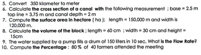 Convert 350 kilometer to meter
6. Calculate the cross section of a canal with the following measurement ; base =2.5m
top line =3.75m and canal depth =2m
7. Compute the surface area in hectare ( ha ); length =150,000m and width is
120,000 m. 
8. Calculate the volume of the block ; length =60cm; width =30cm and height =
15cm
9. The water supplied by a pump fills a drum of 150 liters in 10 sec. What is the Flow Rate? 
10. Compute the Percentage : 80 % of 40 farmers attended the meeting