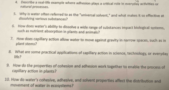 Describe a real-life example where adhesion plays a critical role in everyday activities or 
natural processes. 
5. Why is water often referred to as the "universal solvent," and what makes it so effective at 
dissolving various substances? 
6. How does water’s ability to dissolve a wide range of substances impact biological systems, 
such as nutrient absorption in plants and animals? 
7. How does capillary action allow water to move against gravity in narrow spaces, such as in 
plant stems? 
8. What are some practical applications of capillary action in science, technology, or everyday 
life? 
9. How do the properties of cohesion and adhesion work together to enable the process of 
capillary action in plants? 
10. How do water's cohesive, adhesive, and solvent properties affect the distribution and 
movement of water in ecosystems?