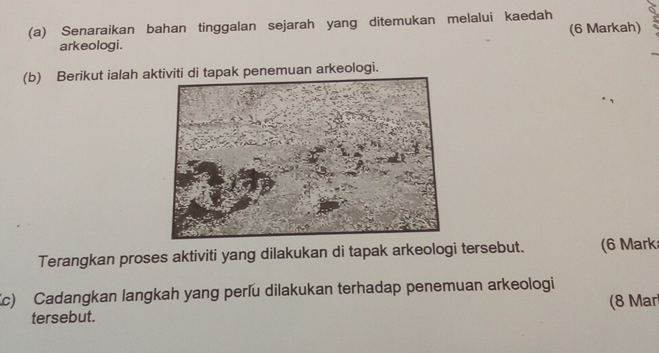 Senaraikan bahan tinggalan sejarah yang ditemukan melalui kaedah 
(6 Markah) 
arkeologi. 
(b) Berikut ialah akak penemuan arkeologi. 
Terangkan proses aktiviti yang dilakukan di tapak arkeologi tersebut. (6 Mark 
Kc) Cadangkan langkah yang perlu dilakukan terhadap penemuan arkeologi 
(8 Mar 
tersebut.