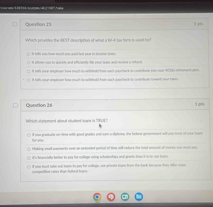 courses/638566/quizzes/4621987/take
Question 25 1 pts
Which provides the BEST description of what a W-4 tax form is used for?
It tells you how much you paid last year in income taxes.
It allows you to quickly and efficiently file your taxes and receive a refund.
It tells your employer how much to withhold from each paycheck to contribute into your 401(k) retirement plan.
It tells your employer how much to withhold from each paycheck to contribute toward your taxes.
Question 26 1 pts
Which statement about student loans is TRUE?
If you graduate on-time with good grades and earn a diploma, the federal government will pay most of your loans
for you.
Making small payments over an extended period of time will reduce the total amount of money you must pay.
lt's financially better to pay for college using scholarships and grants than it is to use loans.
If you must take out loans to pay for college, use private loans from the bank because they offer more
competitive rates than federal loans.