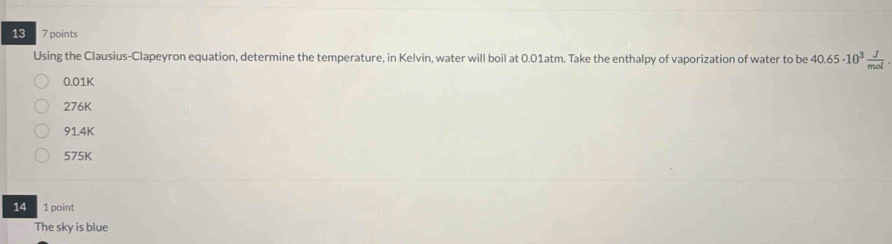 13 7 points
Using the Clausius-Clapeyron equation, determine the temperature, in Kelvin, water will boil at 0.01atm. Take the enthalpy of vaporization of water to be 40.65· 10^3 J/mol .
0.01K
276K
914K
575K
14 1 point
The sky is blue