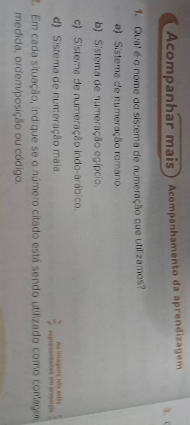 Acompanhar mais Acompanhamento da aprendizagem
3.
1 Qual é o nome do sistema de numeração que utilizamos?
a) Sistema de numeração romano.
b) Sistema de numeração egípcio.
c) Sistema de numeração indo-arábico.
d) Sistema de numeração maia. As imagens não estão
apresentadas em properçãs
2 Em cada situação, indique se o número citado está sendo utilizado como contagem
medida, ordem/posição ou código.