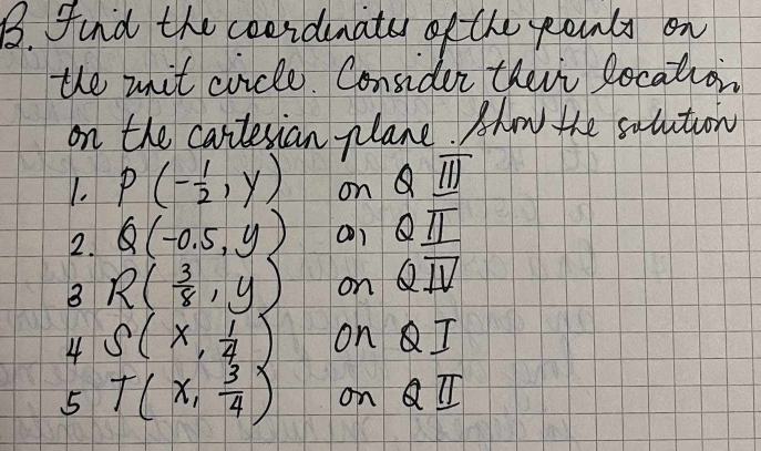 find the coeidmats of the pounls on 
the uit cricle. Consider their Rocation 
on the cartessian plane. Ahw the salution 
1. P(- 1/2 ,y) on Q_ overline III
2. Q(-0.5,y) Q_ π 
B R( 3/8 ,y) on Qoverline IV
4 S(x, 1/4 ) on QI
5 T(x, 3/4 ) on Q_ π 