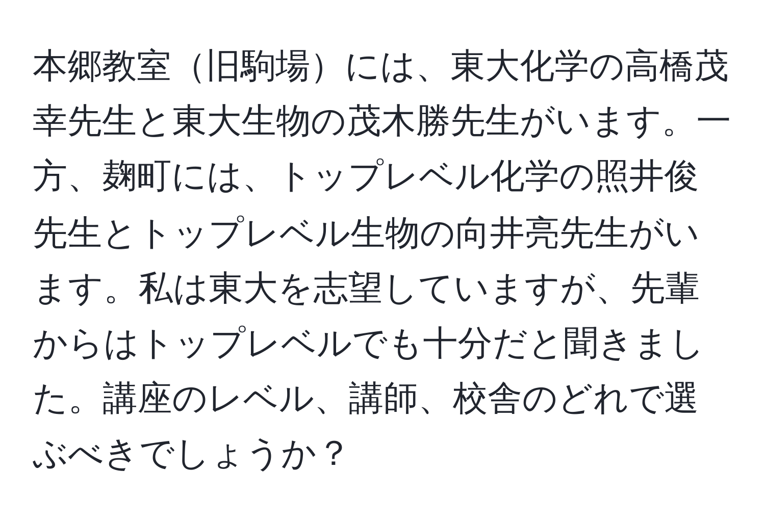 本郷教室旧駒場には、東大化学の高橋茂幸先生と東大生物の茂木勝先生がいます。一方、麹町には、トップレベル化学の照井俊先生とトップレベル生物の向井亮先生がいます。私は東大を志望していますが、先輩からはトップレベルでも十分だと聞きました。講座のレベル、講師、校舎のどれで選ぶべきでしょうか？