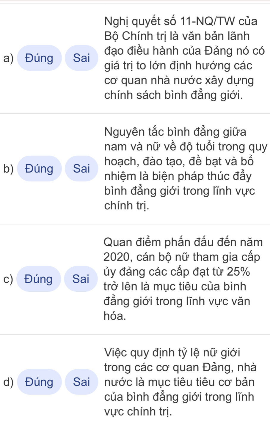 Nghị quyết số 11-NQ/TW của 
Bộ Chính trị là văn bản lãnh 
a) Đúng Sai đạo điều hành của Đảng nó có 
giá trị to lớn định hướng các 
cơ quan nhà nước xây dựng 
chính sách bình đẳng giới. 
Nguyên tắc bình đẳng giữa 
nam và nữ về độ tuổi trong quy 
hoạch, đào tạo, đề bạt và bổ 
b) Đúng Sai nhiệm là biện pháp thúc đẩy 
bình đẳng giới trong lĩnh vực 
chính trị. 
Quan điểm phấn đấu đến năm 
2020, cán bộ nữ tham gia cấp 
c) Đúng Sai ủy đảng các cấp đạt từ 25%
trở lên là mục tiêu của bình 
đẳng giới trong lĩnh vực văn 
hóa. 
Việc quy định tỷ lệ nữ giới 
trong các cơ quan Đảng, nhà 
d) Đúng Sai nước là mục tiêu tiêu cơ bản 
của bình đẳng giới trong lĩnh 
vực chính trị.