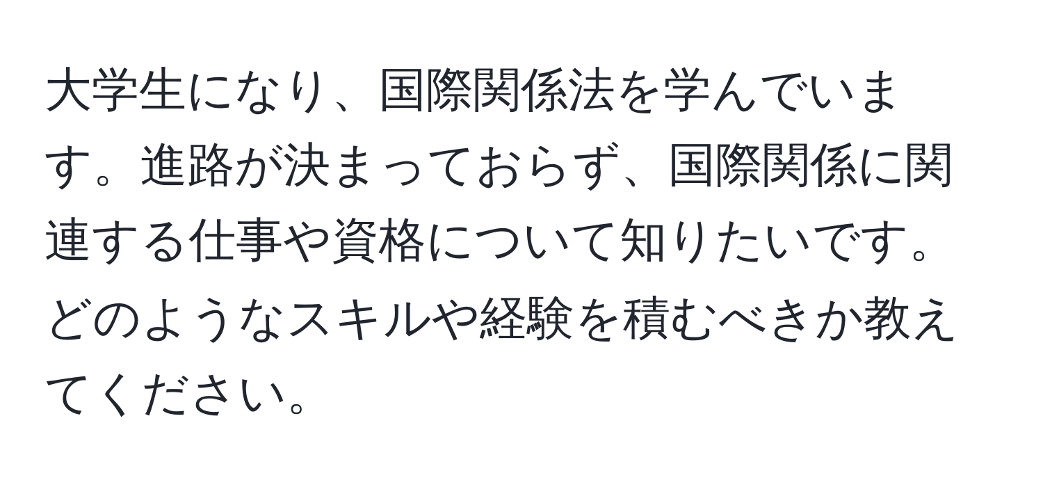 大学生になり、国際関係法を学んでいます。進路が決まっておらず、国際関係に関連する仕事や資格について知りたいです。どのようなスキルや経験を積むべきか教えてください。