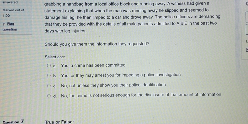 Reor we re d grabbing a handbag from a local office block and running away. A witness had given a
Marked out of statement explaining that when the man was running away he slipped and seemed to
1.00 damage his leg; he then limped to a car and drove away. The police officers are demanding
γ Flag that they be provided with the details of all male patients admitted to A & E in the past two
question days with leg injuries.
Should you give them the information they requested?
Select one:
a. Yes, a crime has been committed
b. Yes, or they may arrest you for impeding a police investigation
c. No, not unless they show you their police identification
d. No, the crime is not serious enough for the disclosure of that amount of information
Question 7 True or False