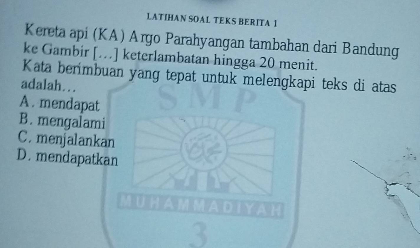 LATIHAN SOAL TEKS BERITA 1
Kereta api (KA) Argo Parahyangan tambahan dari Bandung
ke Gambir […] keterlambatan hingga 20 menit.
Kata berimbuan yang tepat untuk melengkapi teks di atas
adalah…
A . mendapat
B. mengalami
C. menjalankan
D. mendapatkan
3