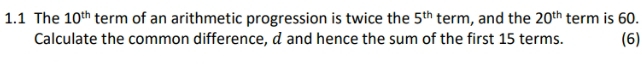 1.1 The 10^(th) term of an arithmetic progression is twice the 5^(th) term, and the 20^(th) term is 60. (6) 
Calculate the common difference, d and hence the sum of the first 15 terms.