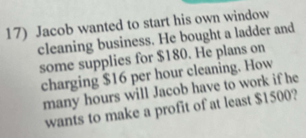 Jacob wanted to start his own window 
cleaning business. He bought a ladder and 
some supplies for $180. He plans on 
charging $16 per hour cleaning. How 
many hours will Jacob have to work if he 
wants to make a profit of at least $1500?