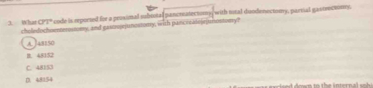 What CPT° code is reported for a proximal subtotal pancreatectomy, with utal duodenectomy, parvial gastrectomy,
choledochoenterostomy, and gastrojejunostomy, with pancreatojejunostomy?
A. J48150
B. 48152
C. 48153
D. 48154
