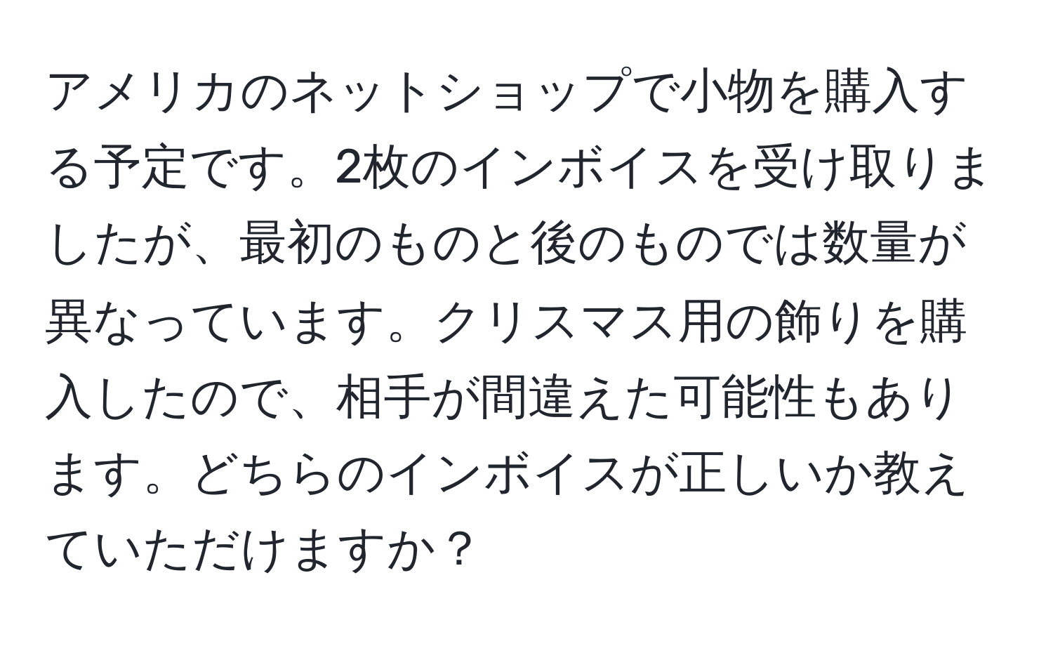 アメリカのネットショップで小物を購入する予定です。2枚のインボイスを受け取りましたが、最初のものと後のものでは数量が異なっています。クリスマス用の飾りを購入したので、相手が間違えた可能性もあります。どちらのインボイスが正しいか教えていただけますか？