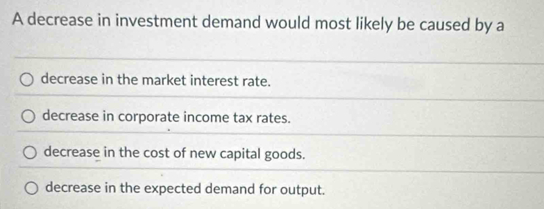 A decrease in investment demand would most likely be caused by a
decrease in the market interest rate.
decrease in corporate income tax rates.
decrease in the cost of new capital goods.
decrease in the expected demand for output.