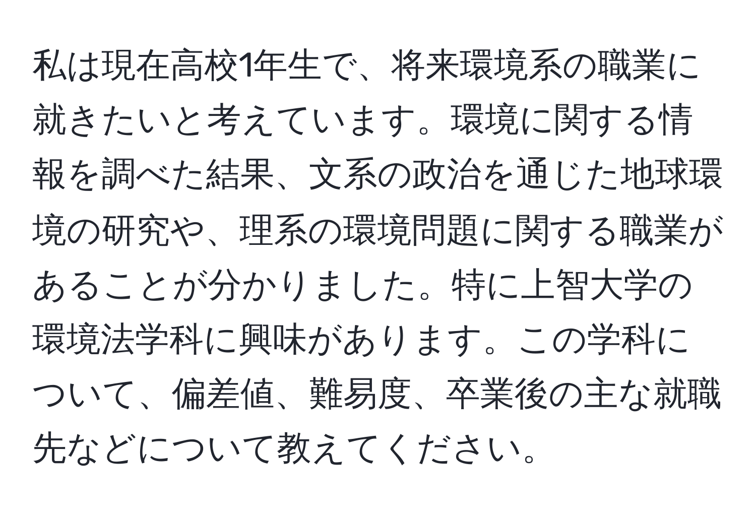 私は現在高校1年生で、将来環境系の職業に就きたいと考えています。環境に関する情報を調べた結果、文系の政治を通じた地球環境の研究や、理系の環境問題に関する職業があることが分かりました。特に上智大学の環境法学科に興味があります。この学科について、偏差値、難易度、卒業後の主な就職先などについて教えてください。