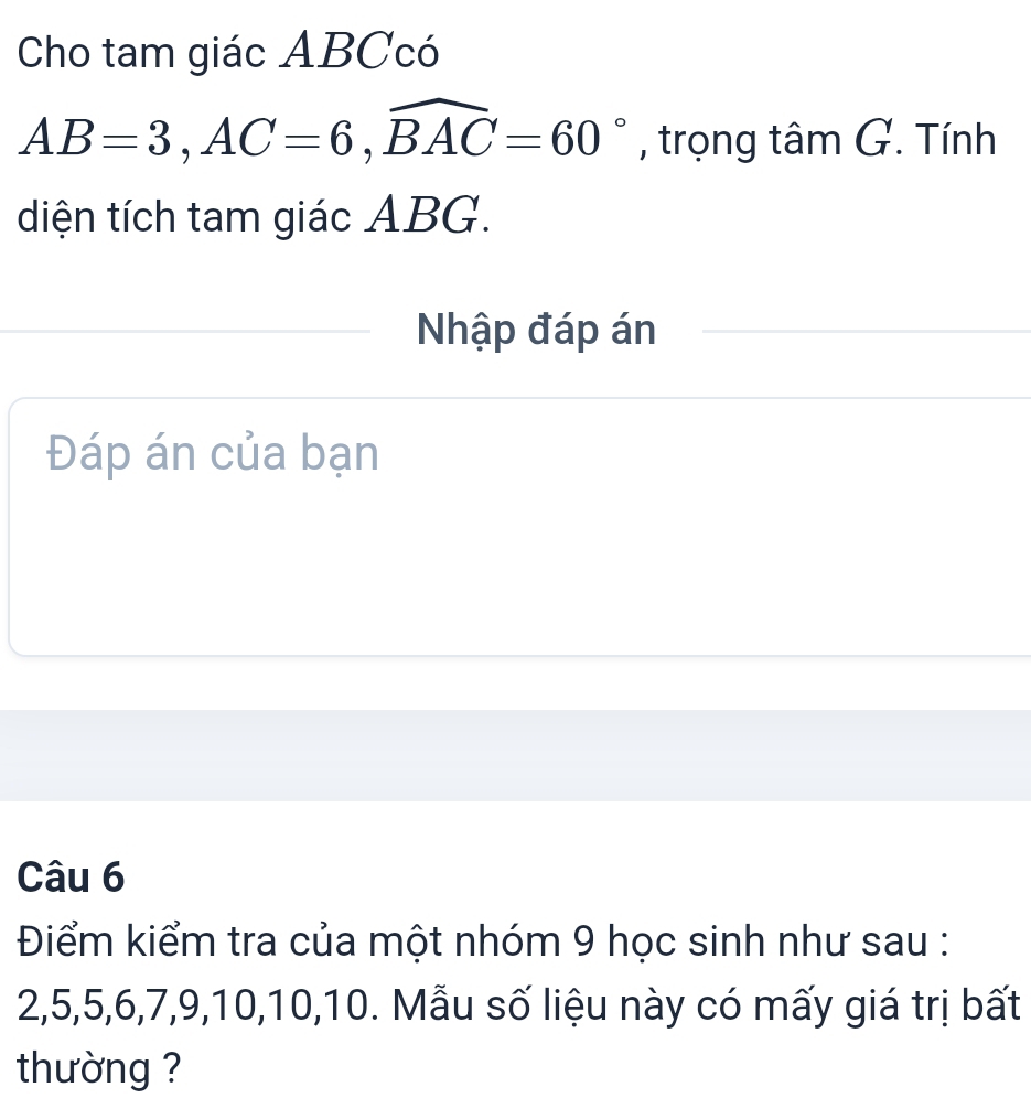 Cho tam giác ABCcó
AB=3, AC=6, widehat BAC=60° , trọng tâm G. Tính 
diện tích tam giác ABG. 
Nhập đáp án 
Đáp án của bạn 
Câu 6 
Điểm kiểm tra của một nhóm 9 học sinh như sau :
2, 5, 5, 6, 7, 9, 10, 10, 10. Mẫu số liệu này có mấy giá trị bất 
thường ?