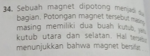 Sebuah magnet dipotong menjadi du 
bagian. Potongan magnet tersebut masing 
masing memiliki dua buah kutub, yah. 
kutub utara dan selatan. Hal tersebur 
menunjukkan bahwa magnet bersifat