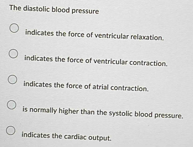 The diastolic blood pressure
indicates the force of ventricular relaxation.
indicates the force of ventricular contraction.
indicates the force of atrial contraction.
is normally higher than the systolic blood pressure.
indicates the cardiac output.