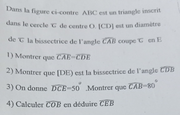 Dans la figure ci-contre ABC est un triangle inscrit 
dans le cercle de centre O. [CD] est un diamètre 
de で la bissectrice de 1° angle widehat CAB coupe T en E
1) Montrer que overline CAE=overline CDE
2) Montrer que [DE est la bissectrice de 1^, angle widehat CDB
y
3) On donne widehat DCE=50°.Montrer que widehat CAB=80°
4) Calculer widehat COB en déduire widehat CEB