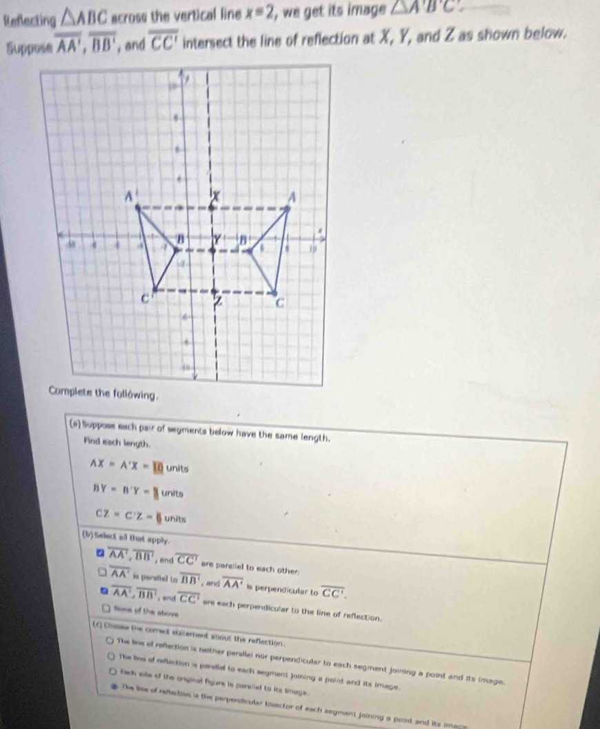 Reflecting △ ABC across the vertical line x=2 ', we get its image △ ABC
overline AA', overline BB' , and overline CC' intersect the line of reflection at X, Y, and Z as shown below.
(a) Suppose each pair of seyments below have the same length.
Find each length.
AX=A'X=10 units
BY=B'Y=B units
CZ=C'Z= units
(b)Saleet all that apply.
overline AA', overline BB' , enc overline CC' are paraliel to each other.
overline AA' is paredial to overline BB' , and overline AA' Is perpendicular to overline CC'. 
. overline AA', overline BB' : and overline CC' are each perpendicular to the line of reflection.
Sore of the atove
(c) Chouse the correct staement about the reflection.
The lins of reflection is neither parallel nor perpendicular to each segment joining a point and its image.
The lihe of reflaction is parstial to each segment Joining a point and its image.
bach salk of the onginal figure is pansled to its tmage.
the lise of reflection is the perpendivuler bisactor of each segment joining a point and its imag