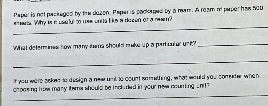 Paper is not packaged by the dozen. Paper is packaged by a ream. A ream of paper has 500
_ 
sheets. Why is it useful to use units like a dozen or a ream? 
What determines how many items should make up a particular unit?_ 
_ 
If you were asked to design a new unit to count something, what would you consider when 
_ 
choosing how many items should be included in your new counting unit?