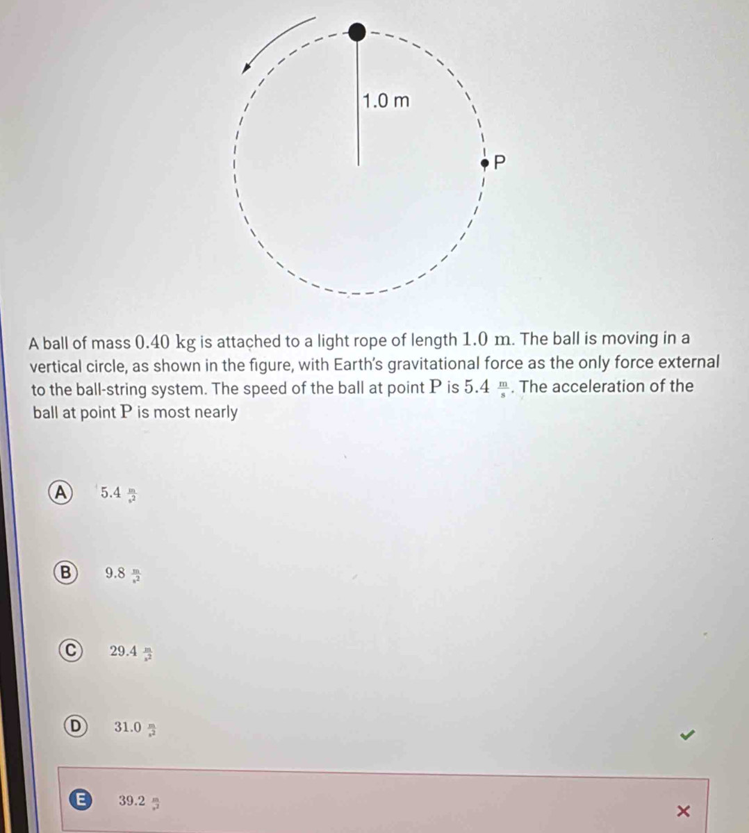 A ball of mass 0.40 kg is attached to a light rope of length 1.0 m. The ball is moving in a
vertical circle, as shown in the figure, with Earth’s gravitational force as the only force external
to the ball-string system. The speed of the ball at point P is 5.4 m/s . The acceleration of the
ball at point P is most nearly
A 5.4  m/-2 
B 9.8  m/-2 
C 29.4  m/-2 
D 31.0 %
39.2
×