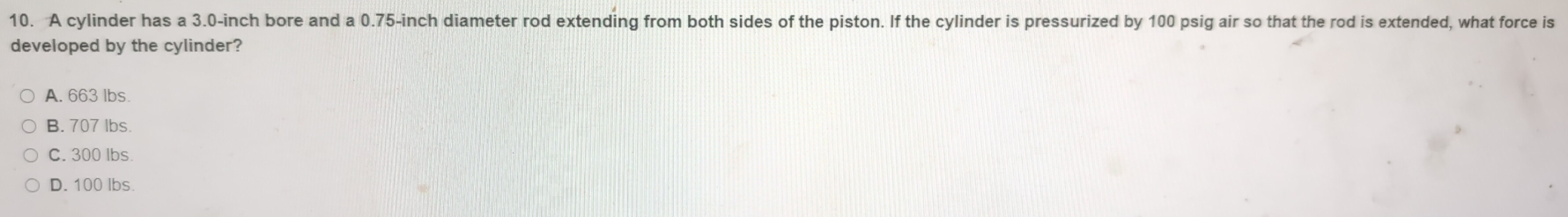 A cylinder has a 3.0-inch bore and a 0.75-inch diameter rod extending from both sides of the piston. If the cylinder is pressurized by 100 psig air so that the rod is extended, what force is
developed by the cylinder?
A. 663 lbs.
B. 707 lbs.
C. 300 lbs
D. 100 lbs