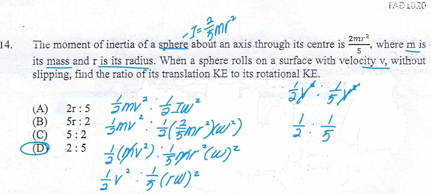 FAD1020
14. The moment of inertia of a sphere about an axis through its centre is  2mr^2/5  , where m is
its mass and r is its radius. When a sphere rolls on a surface with velocity y surd , without
slipping, find the ratio of its translation KE to its rotational KE.
(A) 2r:5
(B) 5r:2
(C) 5:2
D 2:5