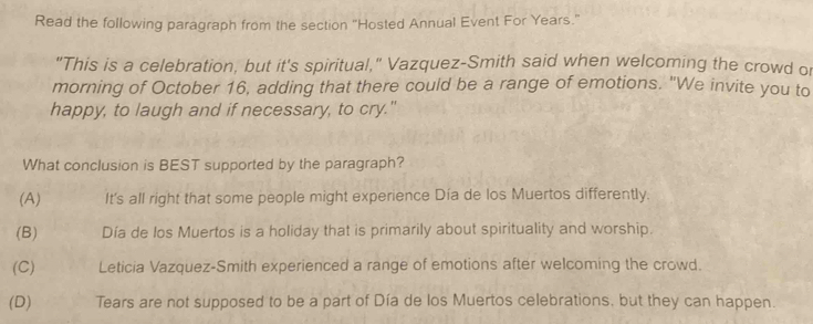 Read the following paragraph from the section "Hosted Annual Event For Years."
"This is a celebration, but it's spiritual," Vazquez-Smith said when welcoming the crowd or
morning of October 16, adding that there could be a range of emotions. "We invite you to
happy, to laugh and if necessary, to cry."
What conclusion is BEST supported by the paragraph?
(A) It's all right that some people might experience Día de los Muertos differently.
(B) Día de los Muertos is a holiday that is primarily about spirituality and worship.
(C) Leticia Vazquez-Smith experienced a range of emotions after welcoming the crowd.
(D) Tears are not supposed to be a part of Día de los Muertos celebrations, but they can happen.