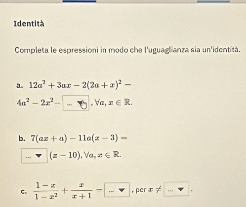 Identità 
Completa le espressioni in modo che l'uguaglianza sia un'identità. 
a. 12a^2+3ax-2(2a+x)^2=
4a^2-2x^2-□ , forall a, x∈ R. 
b. 7(ax+a)-11a(x-3)=
(x-10), forall a, x∈ R. 
c.  (1-x)/1-x^2 + x/x+1 =□ = .. , per x!= □.