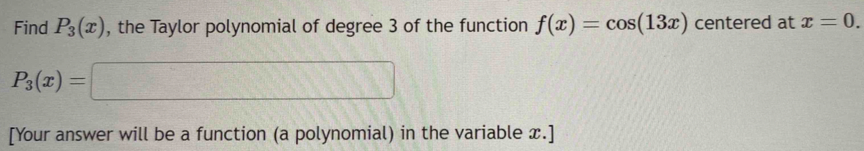 Find P_3(x) , the Taylor polynomial of degree 3 of the function f(x)=cos (13x) centered at x=0.
P_3(x)=□
[Your answer will be a function (a polynomial) in the variable x.]