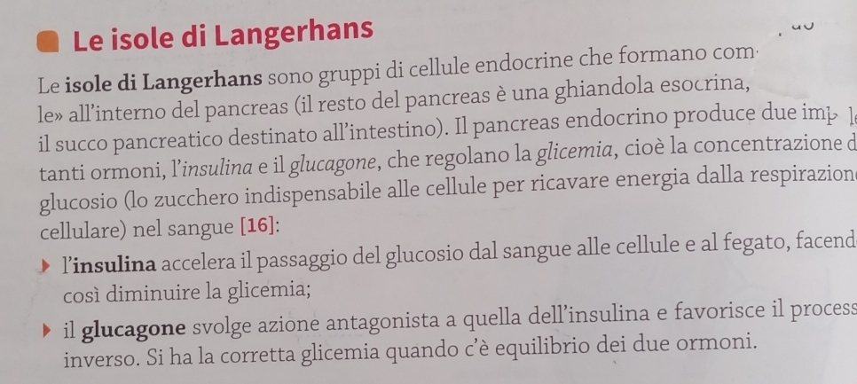 Le isole di Langerhans 
Le isole di Langerhans sono gruppi di cellule endocrine che formano com 
le» all’interno del pancreas (il resto del pancreas è una ghiandola esocrina, 
il succo pancreatico destinato all’intestino). Il pancreas endocrino produce due imp 1 
tanti ormoni, l’insulina e il glucagone, che regolano la glicemia, cioè la concentrazione d 
glucosio (lo zucchero indispensabile alle cellule per ricavare energia dalla respirazion 
cellulare) nel sangue [ 16 ]: 
l’insulina accelera il passaggio del glucosio dal sangue alle cellule e al fegato, facend 
così diminuire la glicemia; 
il glucagone svolge azione antagonista a quella dell’insulina e favorisce il process 
inverso. Si ha la corretta glicemia quando c’è equilibrio dei due ormoni.