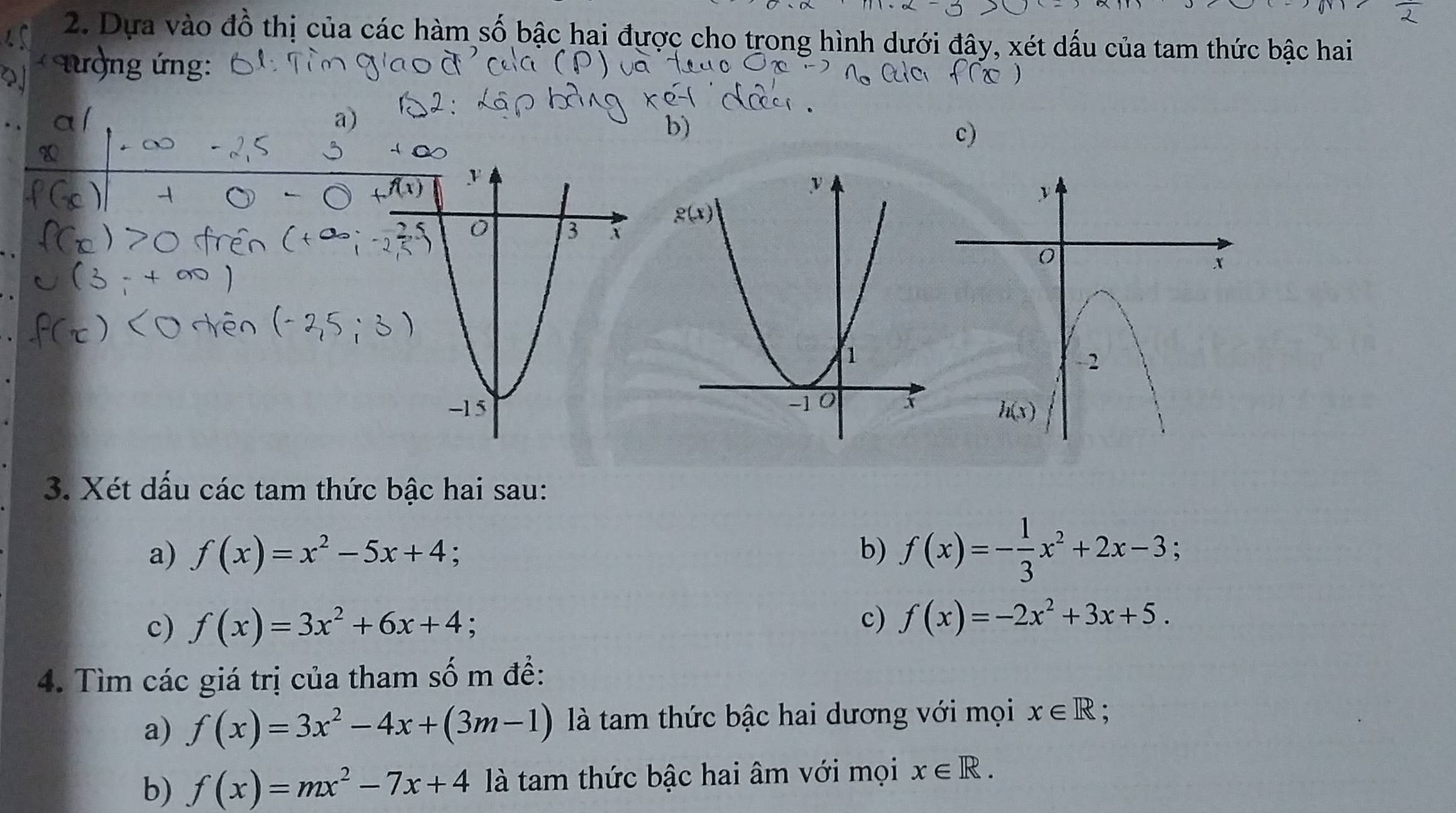 Dựa vào đồ thị của các hàm số bậc hai được cho trong hình dưới đây, xét dấu của tam thức bậc hai
nượng ứng:
b
c)
3. Xét dấu các tam thức bậc hai sau:
a) f(x)=x^2-5x+4 :
b) f(x)=- 1/3 x^2+2x-3;
c) f(x)=3x^2+6x+4;
c) f(x)=-2x^2+3x+5.
4. Tìm các giá trị của tham số m đề:
a) f(x)=3x^2-4x+(3m-1) là tam thức bậc hai dương với mọi x∈ R :
b) f(x)=mx^2-7x+4 là tam thức bậc hai âm với mọi x∈ R.