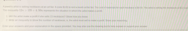 A jewerry altist is selling necklaces at an ant far It costs $135 to rent a booth at the tx. The cost of matoriats for each wecklace i 54.50. The arted is seling the secktaces at $12 ead 
The inoqualily 12n>136+4.56n represents the stustion in which the arind nulrs a groft 
I. Will the artt rake a profis if she swis 15 mecklaoes? Shew how you keme 
2 Write an iecuality to show the mamber of sedlacrs, 1, the arist mast sell to nuke a prstit. Shew your ewoning 
Enter yout an owers and your explaniation in the spiace provided. Yeu may also use the draiving tool to belp explain or suppor your assver