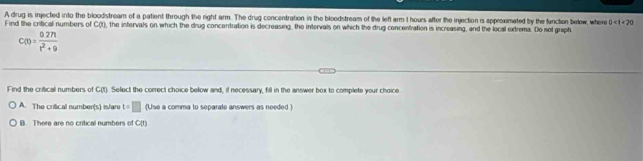 A drug is injected into the bloodstream of a patient through the right arm. The drug concentration in the bloodstream of the left arm t hours after the injection is approximated by the function below, where 0
Find the critical numbers of C(t), the intervals on which the drug concentration is decreasing, the intervals on which the drug concentration is increasing, and the local extrema. Do not graph
c(t)= (0.27t)/t^2+9 
Find the critical numbers of C(t). Select the correct choice below and, if necessary, fill in the answer box to complete your choice.
A. The critical number(s) is/are t=□ (Use a comma to separate answers as needed.)
B. There are no critical numbers of C(t)