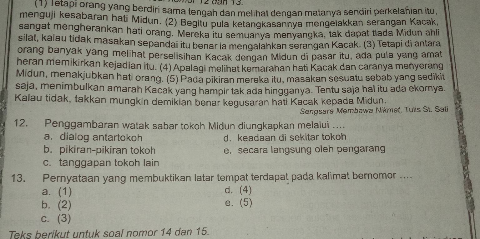 omor 12 đân 13.
(1) Ietapi orang yang berdiri sama tengah dan melihat dengan matanya sendiri perkelahian itu,
menguji kesabaran hati Midun. (2) Begitu pula ketangkasannya mengelakkan serangan Kacak,
sangat mengherankan hati orang. Mereka itu semuanya menyangka, tak dapat tiada Midun ahli
silat, kalau tidak masakan sepandai itu benar ia mengalahkan serangan Kacak. (3) Tetapi di antara
orang banyak yang melihat perselisihan Kacak dengan Midun di pasar itu, ada pula yang amat
heran memikirkan kejadian itu. (4)Apalagi melihat kemarahan hati Kacak dan caranya menyerang
Midun, menakjubkan hati orang. (5) Pada pikiran mereka itu, masakan sesuatu sebab yang sedikit
saja, menimbulkan amarah Kacak yang hampir tak ada hingganya. Tentu saja hal itu ada ekornya.
Kalau tidak, takkan mungkin demikian benar kegusaran hati Kacak kepada Midun.
Sengsara Membawa Nikmat, Tulis St. Sati
12. Penggambaran watak sabar tokoh Midun diungkapkan melalui …
a. dialog antartokoh d. keadaan di sekitar tokoh
b. pikiran-pikiran tokoh e. secara langsung oleh pengarang
c. tanggapan tokoh lain
13. Pernyataan yang membuktikan latar tempat terdapat pada kalimat bernomor …...
a. (1) d. (4)
b. (2) e. (5)
c. (3)
Teks berikut untuk soal nomor 14 dan 15.